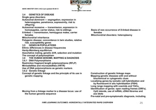 MARC IMHOTEP CRAY, M.D./Last updated 06-08-12



3.4    GENETICS OF DISEASE
Single gene disorders
Autosomal dominant — segregation, expression in
   heterozygotes, penetrance, expressivity, risk to
   offspring
Autosomal recessive — transmission, expression in
   homozygotes, carrier status, risk to siblings                  Basis of rare occurrence of X-linked disease in
X-linked — transmission, hemizygous males, carrier                  females
   females                                                        Mitochondrial disorders: heteroplasmy
Mitochondrial inheritance
Polygenic disease: concordance in twin studies, relative
   risk, susceptibility genes
3.5    GENES IN POPULATIONS
Ethnic differences in disease frequencies
Hardy-Weinberg equilibrium
Assortative mating, genetic drift, selection and mutation
The concept of polymorphism
3.6    THE HUMAN GENOME, MAPPING & DIAGNOSIS
3.6.1 DNA Polymorphisms
Restriction fragment length polymorphisms (RFLP)
Minisatellites and microsatellites (VNTR)
Use of DNA polymorphisms as genetic markers
3.6.2 Genetic linkage
Concept of genetic linkage and the principle of its use in        Construction of genetic linkage maps
   genetic mapping                                                Mapping genetic diseases with and without
                                                                     biochemical or cytogenetic clues
                                                                  Localizing genes by somatic cell hybridization and
                                                                     by fluorescent in situ hybridization (FISH)
                                                                  Long range mapping with cosmids and YACs.
                                                                  Identification of genes: open reading frames (ORFs),
Moving from a linkage marker to a disease locus: use of              CpG islands, use of mRNA, cDNA libraries and
  the human genome sequence                                          zoo blots
                                                                  Pre-natal and pre-symptomatic diagnosis, including

                        IVMS LEARNING OUTCOMES -HORIZONTALLY INTEGRATED RAPID OVERVIEW                          25
 