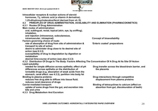 MARC IMHOTEP CRAY, M.D./Last updated 06-08-12



Intracellular receptors & nuclear actions of steroid
   hormones, T3, retinoic acid (a vitamin A derivative),
   1,25-dihydroxycholecalceriferol (derived from vit. D)
4.3    PRINCIPLES OF DRUG ADMINISTRATION, AVAILABILITY AND ELIMINATION (PHARMACOKINETICS)
4.3.1 Routes Of Drug Administration
Main routes of administration:
   oral, sublingual, rectal, topical (skin, eye, by sniffing),
   inhalation,
   and injection (intravenous, subcutaneous,
   intramuscular, intraspinal)                                  Concept of bioavailability
Factors governing choice of route:
   rate of absorption of drug from site of administration &     ‗Enteric coated‘ preparations
   transport to site of action
   desire to administer drug close to its desired site of
   action (see 6.3.3)
   susceptibility of drug to degradation by digestion or
   metabolism
   desired time-course of action (see also 4.3.3)
4.3.2 Distribution Of Drugs In The Body: Factors Affecting The Concentration Of A Drug At Its Site Of Action
Lipid solubility:
   needed for simple diffusion across epithelia; effect of pH    Drug transfer across the blood-brain barrier, and
   differences across epithelia on the distribution of             the placenta
   ionisable drugs (e.g. absorption of weak acids from the
   stomach; renal effect: see 4.3.3); partition into body fat
Binding to plasma proteins:                                      Drug interactions through competitive
   reduces free drug able to diffuse into tissue fluid;            displacement from plasma proteins
   reduces renal clearance of drugs
Carrier-mediated transport:                                      Binding of tetracyclines to calcium (effect on
   uptake of some drugs from the gut, and excretion into           absortion from gut, discolouration of teeth)
   bile and urine
4.3.3 Drug Metabolism And Excretion



                        IVMS LEARNING OUTCOMES -HORIZONTALLY INTEGRATED RAPID OVERVIEW                        28
 