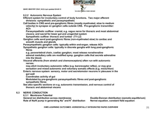 MARC IMHOTEP CRAY, M.D./Last updated 06-08-12



      6.2.2 Autonomic Nervous System
      Efferent system for involuntary control of body functions. Two major efferent
         divisions: sympathetic and parasympathetic
      Cell bodies in CNS send pre-ganglionic fibres (mostly myelinated, slow to medium
         velocity) to synapse on ganglion cells outside CNS. Pre-ganglionic transmitter:
         ACh
         Parasympathetic outflow: cranial, e.g. vagus nerve for thoracic and most abdominal
         viscera; and sacral for lower gut and urogenital system
         Sympathetic outflow: thoracic and lumbar (T1-L2)
      Ganglion cells send post-ganglionic fibres (non-myelinated slow) to cardiac and
         smooth muscle and glands
      Parasympathetic ganglion cells: typically within end-organ, release ACh
      Sympathetic ganglion cells: typically in discrete ganglia with long post-ganglionic
         fibres
         e.g. paravertebral chain, coeliac ganglion; most release noradrenaline
         adrenal medullary cells are modified symp. ganglion cells that secrete adrenaline
         into the blood.
      Visceral afferents (from stretch and chemoreceptors) often run with autonomic
         nerves:
         may elicit involuntary autonomic reflex (e.g. baroreceptor reflex), or may give
         sensation and mixed autonomic and voluntary somatic effects (e.g. micturition)
      Enteric nervous system: sensory, motor and secretomotor neurons in plexuses in the
         gut wall
         Coordinates activity of gut
         Modulated by pre-ganglionic parasympathetic fibres and post-ganglionic
         sympathetic fibres
      See also specific sections on e.g. autonomic transmission, and nervous control of
         thoracic and abdominal viscera

6.3   NERVE CONDUCTION
      6.3.1 Membrane Potential
      General ion distribution across membranes                     Double-Donnan distribution (osmotic-equilibrium)
      Role of Na/K pump in generating Na+ and K+ distribution       Nernst equation, constant field equation

                              IVMS LEARNING OUTCOMES -HORIZONTALLY INTEGRATED RAPID OVERVIEW                           35
 
