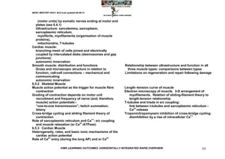 MARC IMHOTEP CRAY, M.D./Last updated 06-08-12



    (motor units) by somatic nerves ending at motor end
   plates (see 6.4.1)
   Ultrastructure: sarcolemma, sarcoplasm,
   sarcoplasmic reticulum,
    myofibrils, myofilaments (organisation of muscle
   proteins),
    mitochondria, T-tubules
Cardiac muscle:
   branching mesh of cells joined and electrically
   coupled by intercalated disks (desmosomes and gap
   junctions)
   autonomic innervation
Smooth muscle: distribution and functions                      Relationship between ultrastructure and function in all
   Gross and microscopic structure in relation to                three muscle types: comparisons between types
   function; cell-cell connections – mechanical and            Limitations on regeneration and repair following damage
   communicating
   autonomic innervation
6.5.2 Skeletal Muscle
Muscle action potential as the trigger for muscle fibre       Length–tension curve of muscle
   contraction                                                Electron microscopy of muscle. 3-D arrangement of
Grading of contraction depends on motor unit                     myofilaments. Relation of sliding-filament theory to
   recruitment and frequency of nerve (and, therefore,           length-tension relationship
   muscle) action potentials:-                                T-tubules and triads in e/c coupling:
   ‖one-to-one transmisssion‖; twitch summation;                 link between t-tubules and sarcoplasmic reticulum -
   tetany                                                        Ca2+-release
Cross-bridge cycling and sliding filament theory of           Troponin/tropomyosin inhibition of cross-bridge cycling:
   contraction                                                   disinhibition by a rise of intracellular Ca++
Role of sarcoplasmic reticulum and Ca++: e/c coupling
   and muscle relaxation (sr Ca2+-ATPase)
6.5.3 Cardiac Muscle
Heterogeneity, roles, and basic ionic mechanisms of the
   cardiac action potential
Role of Ca2+ entry (during the long AP) and sr Ca2+

                        IVMS LEARNING OUTCOMES -HORIZONTALLY INTEGRATED RAPID OVERVIEW                         39
 