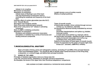 MARC IMHOTEP CRAY, M.D./Last updated 06-08-12



   release in e/c coupling
Mechanism of relaxation.
Regulation of contraction:                                    Length–tension curve of cardiac muscle
   cellular basis of Starling‘s Law of the heart              Effects of methyl-xanthines
   role and mechanisms of autonomic input in
   controlling the amplitude and frequency of the heart
   beat
Inotropic effect of cardiac glycosides (see also 8.6.7)
6.5.4 Smooth Muscle
Neurogenic and myogenic activity                              Types of smooth muscle:
Role of the action potential (when present)                   (i) electrically excitable: driven entirely through nervous
Role of Ca2+ entry and sr Ca2+ release in activating               activity e.g. vas deferens, arterioles
   contraction                                                (ii) spontaneous electrical activity modulated by nervous
Role of cAMP in inhibiting contraction                             activity:
Regulation of contraction:                                         pacemaker depolarizations and spikes e.g. bladder,
   excitatory and inhibitory autonomic innervation                 some gut muscle
   stimulation or inhibition by a variety of hormones and          or basic slow wave activity e.g. most gut, uterus
   locally produced compounds                                 (iii) electrically inexcitable: regulated through receptors
                                                                   acting via second messengers (not via Em) e.g.
                                                                   respiratory tract, many blood vessels
                                                              Patterns of innervation of these types of smooth muscle
                                                              Control of contraction by the action of myosin light chain
                                                                   kinase (Ca2+ activates, cAMP/PK-C inhibits)
7.MUSCULOSKELETAL ANATOMY

        Basic principles of living, gross and radiographic anatomy, (including CT and MRI) of the principal features
        of the musculoskeletal system. You should be able to identify major named structures on the living body,
        a dissection, or a clinical image, and define their principal functions.
7.1   BONES OF THE LIMBS
Principles of skeletal organisation; bone as a tissue (see 5.2)
Long, flat, and short bones; adaptations to strength and force transmission
As examples, the bones of the upper limb, their functional adaptations; comparisons

                        IVMS LEARNING OUTCOMES -HORIZONTALLY INTEGRATED RAPID OVERVIEW                            40
 