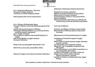 MARC IMHOTEP CRAY, M.D./Last updated 06-08-12



                                                                 Atelectasis in Respiratory Distress Syndromes
8.3.3 Respiratory Mechanics - Dynamics
Concept of airways resistance                                    Distribution of airways resistance
Turbulence of airflow leading to wheeze                          Relation of airways resistance to lung volume
                                                                 Measurement of airways resistance
Peak expiratory flow and its measurement                         Forced expiratory volume in one second (FEV1)
                                                                 Work of breathing
                                                                 Distinction between obstructive (e.g. asthma) and
                                                                    restrictive (e.g. pulmonary fibrosis) lung disease

8.3.4 Diffusion Of Respiratory Gases
Concept of diffusion and of the diffusing capacity of the        Fick‘s law of diffusion
   lung
Factors influencing the speed of diffusion                       Perfusion and diffusion limitation of gas transfer
Pathologies affecting diffusion e.g. pulmonary fibrosis,         Measurement of diffusing capacity using carbon
   pulmonary edema, emphysema                                       monoxide
8.3.5 Oxygen Transport
Normal value for systemic arterial partial pressure of           Measurement of arterial partial pressure of oxygen
   oxygen
Role of hemoglobin in oxygen transport                           Contribution of dissolved oxygen to oxygen
Concept of saturation                                               transport
                                                                 Measurement of arterial pressure oxygen saturation
                                                                    by pulse oximetry
Shape of the oxy-hemoglobin dissociation curve                   The Hill equation and cooperative binding
                                                                 Myoglobin: role of myoglobin comparison with
Shift of the curve by CO2 and pH (Bohr effect)                      hemoglobin,
                                                                 Effect of temperature and 2,3-DPG concentration on
                                                                    oxy-haemoglobin dissociation
                                                                 Varieties of hemoglobin: e.g. foetal, sickle cell
Delivery of oxygen to the tissues and factors affecting it       Oxygen stores and the effect of apnoea
                                                                    hypoxic hypoxaemia, cyanosis
                                                                 Cyanide and carbon monoxide poisoning, oxygen
                                                                    therapy

                        IVMS LEARNING OUTCOMES -HORIZONTALLY INTEGRATED RAPID OVERVIEW                            46
 