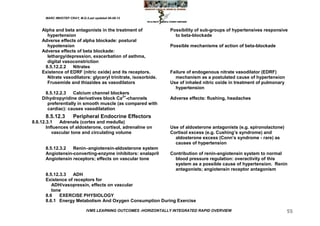 MARC IMHOTEP CRAY, M.D./Last updated 06-08-12



    Alpha and beta antagonists in the treatment of               Possibility of sub-groups of hypertensives responsive
      hypertension                                                 to beta-blockade
    Adverse effects of alpha blockade: postural
      hypotension                                                Possible mechanisms of action of beta-blockade
    Adverse effects of beta blockade:
      lethargy/depression, exacerbation of asthma,
      digital vasoconstriction
     8.5.12.2.2   Nitrates
    Existence of EDRF (nitric oxide) and its receptors.          Failure of endogenous nitrate vasodilator (EDRF)
      Nitrate vasodilators: glyceryl trinitrate, isosorbide.       mechanism as a postulated cause of hypertension
      Frusemide and thiazides as vasodilators                    Use of inhaled nitric oxide in treatment of pulmonary
                                                                   hypertension
     8.5.12.2.3    Calcium channel blockers
    Dihydropyridine derivatives block Ca2+-channels              Adverse effects: flushing, headaches
      preferentially in smooth muscle (as compared with
      cardiac): causes vasodilatation
      8.5.12.3        Peripheral Endocrine Effectors
8.6.12.3.1    Adrenals (cortex and medulla)
       Influences of aldosterone, cortisol, adrenaline on        Use of aldosterone antagonists (e.g. spironolactone)
          vascular tone and circulating volume                   Cortisol excess (e.g. Cushing‘s syndrome) and
                                                                   aldosterone excess (Conn‘s syndrome - rare) as
                                                                   causes of hypertension
      8.5.12.3.2  Renin–angiotensin-aldosterone system
      Angiotensin-converting-enzyme inhibitors: enalapril        Contribution of renin-angiotensin system to normal
      Angiotensin receptors; effects on vascular tone              blood pressure regulation: overactivity of this
                                                                   system as a possible cause of hypertension. Renin
                                                                   antagonists; angiotensin receptor antagonism
      8.5.12.3.3  ADH
      Existence of receptors for
         ADH/vasopressin, effects on vascular
         tone
      8.6    EXERCISE PHYSIOLOGY
      8.6.1 Energy Metabolism And Oxygen Consumption During Exercise

                              IVMS LEARNING OUTCOMES -HORIZONTALLY INTEGRATED RAPID OVERVIEW                             55
 
