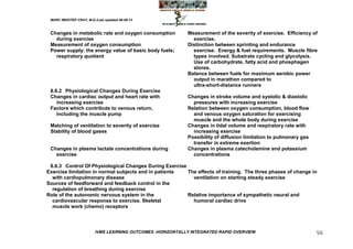 MARC IMHOTEP CRAY, M.D./Last updated 06-08-12



 Changes in metabolic rate and oxygen consumption           Measurement of the severity of exercise. Efficiency of
   during exercise                                            exercise.
 Measurement of oxygen consumption                          Distinction between sprinting and endurance
 Power supply: the energy value of basic body fuels;          exercise. Energy & fuel requirements. Muscle fibre
   respiratory quotient                                       types involved. Substrate cycling and glycolysis.
                                                              Use of carbohydrate, fatty acid and phosphagen
                                                              stores.
                                                            Balance between fuels for maximum aerobic power
                                                              output in marathon compared to
                                                              ultra-short-distance runners
 8.6.2 Physiological Changes During Exercise
 Changes in cardiac output and heart rate with              Changes in stroke volume and systolic & diastolic
    increasing exercise                                       pressures with increasing exercise
 Factors which contribute to venous return,                 Relation between oxygen consumption, blood flow
    including the muscle pump                                 and venous oxygen saturation for exercising
                                                              muscle and the whole body during exercise
 Matching of ventilation to severity of exercise            Changes in tidal volume and respiratory rate with
 Stability of blood gases                                     increasing exercise
                                                            Possibility of diffusion limitation to pulmonary gas
                                                              transfer in extreme exertion
 Changes in plasma lactate concentrations during            Changes in plasma catecholamine and potassium
   exercise                                                   concentrations

 8.6.3 Control Of Physiological Changes During Exercise
Exercise limitation in normal subjects and in patients  The effects of training. The three phases of change in
  with cardiopulmonary disease                            ventilation on starting steady exercise
Sources of feedforward and feedback control in the
  regulation of breathing during exercise
Role of the autonomic nervous system in the             Relative importance of sympathetic neural and
  cardiovascular response to exercise. Skeletal           humoral cardiac drive
  muscle work (chemo) receptors




                         IVMS LEARNING OUTCOMES -HORIZONTALLY INTEGRATED RAPID OVERVIEW                            56
 