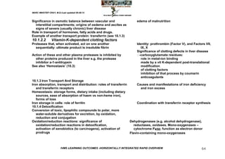 MARC IMHOTEP CRAY, M.D./Last updated 06-08-12



Significance in osmotic balance between vascular and                  edema of malnutrition
  interstitial compartments; origins of oedema and ascites as
  signs of severe (usually chronic) liver disease
Role in transport of hormones, fatty acids and drugs.
Example of another transport protein: transferrin (see 10.1.3)
10.1.2.2        Vitamin-K-dependent clotting factors
Proteases that, when activated, act on one another                    Identity: prothrombin (Factor V), and Factors VII,
  sequentially: ultimate product is insoluble fibrin                     IX, X
                                                                      Significance of clotting defects in liver disease
Action of these and other plasma proteases is inhibited by             -carboxyglutamate residues:
  other proteins produced in the liver e.g. the protease                 role in metal-ion binding
  inhibitor a-1-antitrypsin                                              made by a vit K-dependent post-translational
See also ‗Hemostasis‘ (10.3)                                             modification
                                                                         of clotting factors
                                                                         inhibition of that process by coumarin
                                                                         anticoagulants
10.1.3 Iron Transport And Storage
Iron absorption, transport and distribution: roles of transferrin      Causes and manifestations of iron deficiency
   and transferrin receptors                                             and iron excess
Homeostasis: storage forms, dietary intake (including dietary
   sources, ease of absorption of haem vs non-heme iron),
   forms of loss
Iron storage in cells: role of ferritin                                Coordination with transferrin receptor synthesis
10.1.4 Detoxification
Conversion of toxic, lipophilic compounds to polar, more
   water-soluble derivatives for excretion, by oxidation,
   reduction and conjugation
Oxidation/reduction reactions: significance of                    Dehydrogenases (e.g. alcohol dehydrogenase),
   oxidation/reduction reactions in detoxification,                  reductases, oxidases. Mono-oxygenases –
   activation of xenobiotics (to carcinogens), activation of         cytochrome P450; function as electron donor
   prodrugs                                                       Flavin-containing mono-oxygenases



                        IVMS LEARNING OUTCOMES -HORIZONTALLY INTEGRATED RAPID OVERVIEW                           64
 