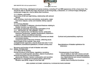 MARC IMHOTEP CRAY, M.D./Last updated 06-08-12



   Principles of the living, radiological and gross anatomy, including CT and MRI appearance of the urinary tract. You
      should be able to identify the major structures on the living body, a dissection, or a clinical image (radiograph,
      endoscopic image etc.), and to define their functions.
       11.1.1 Kidney and Ureter
       Asymmetry of left and right kidney, relationship with adrenal
          glands
       Hilus of kidney, renal veins and arteries; renal pelvis, major
          and minor calyces; cortex and medulla; kidney capsule
       Ureter
       11.1.2 Urinary Bladder
       Position of bladder in abdomen, structural features relating to
          bladder function e.g. sphincters
       Principles of autonomic and somatic innervation (11.4)
       11.2 HISTOLOGY OF THE URINARY TRACT
       Structure of glomerulus and filtration barrier: podocytes,
          basement membranes, capillary fenestrations, Bowman‘s
          capsule, afferent and efferent arterioles
       Structure and relationship to function of proximal and distal       Cortical and juxtamedullary nephrons
          convoluted tubules,
          component parts of the loop of Henle, collecting ducts
       Blood supply to the medulla: vasa recta
       Juxtaglomerular apparatus, macula densa (see also 11.3.3)
       Urothelium (‗transitional epithelium‘) of lower urinary tract       Specializations of bladder epithelium for
                                                                             distension
       Structure and function of wall of bladder and ureter
11.3   RENAL PHYSIOLOGY
       11.3.1 Role Of The Kidney
       Overall functions of the kidney: regulatory; excretory;               Consequences of renal failure:
          endocrine (erythropoietin secretion, vitamin D activation)           loss of ability to deal with volume and salt
       General mechanism of urine formation:                                   loading disturbances of electrolyte balance
          glomerular filtration, tubular re-absorption and secretion           (e.g. hyperkalemia) and mineral metabolism,
       Magnitude of: renal blood and plasma flows, glomerular                  metabolic acidosis,
          filtration rate (GFR), range of urine flow rate                      uremia, loss of endocrine functions

                               IVMS LEARNING OUTCOMES -HORIZONTALLY INTEGRATED RAPID OVERVIEW                          70
 
