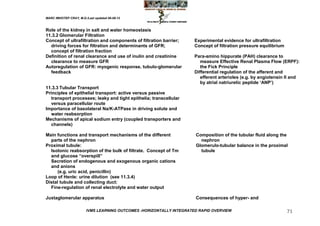 MARC IMHOTEP CRAY, M.D./Last updated 06-08-12



Role of the kidney in salt and water homeostasis
11.3.2 Glomerular Filtration
Concept of ultrafiltration and components of filtration barrier;      Experimental evidence for ultrafiltration
  driving forces for filtration and determinants of GFR;              Concept of filtration pressure equilibrium
  concept of filtration fraction
Definition of renal clearance and use of inulin and creatinine        Para-amino hippurate (PAH) clearance to
  clearance to measure GFR                                               measure Effective Renal Plasma Flow (ERPF):
Autoregulation of GFR: myogenic response, tubulo-glomerular              the Fick Principle
  feedback                                                            Differential regulation of the afferent and
                                                                         efferent arterioles (e.g. by angiotensin II and
                                                                         by atrial natriuretic peptide ‗ANP‘)
11.3.3 Tubular Transport
Principles of epithelial transport: active versus passive
   transport processes; leaky and tight epithelia; transcellular
   versus paracellular route
Importance of basolateral Na/K-ATPase in driving solute and
   water reabsorption
Mechanisms of apical sodium entry (coupled transporters and
   channels)

Main functions and transport mechanisms of the different              Composition of the tubular fluid along the
  parts of the nephron                                                  nephron
Proximal tubule:                                                      Glomerulo-tubular balance in the proximal
  Isotonic reabsorption of the bulk of filtrate. Concept of Tm          tubule
  and glucose ―overspill‖
  Secretion of endogenous and exogenous organic cations
  and anions
      (e.g. uric acid, penicillin)
Loop of Henle: urine dilution (see 11.3.4)
Distal tubule and collecting duct:
  Fine-regulation of renal electrolyte and water output

Juxtaglomerular apparatus                                             Consequences of hyper- and

                        IVMS LEARNING OUTCOMES -HORIZONTALLY INTEGRATED RAPID OVERVIEW                             71
 