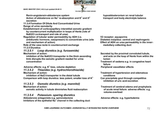 MARC IMHOTEP CRAY, M.D./Last updated 06-08-12



  Renin-angiotensin-aldosterone system                                   hypoaldosteronism on renal tubular
  Action of aldosterone on Na+ re-absorption and K+ and H+               transport and body electrolyte balance
  secretion
11.3.4 Formation Of Dilute And Concentrated Urine
Range of urine osmolarity
Establishment of corticopapillary interstitial osmotic gradient
  by countercurrent multiplication in loops of Henle (role of
  NaK2Cl co-transport and role of urea)
Regulation of tubular water permeability by ADH (i.e.                 V2 receptor; aquaporins
  antidiuretic hormone, vasopressin) to concentrate urine (site       Diabetes insipidus: central and nephrogenic
  and mechanism of action)                                            Effect of ADH on urea permeability in the inner-
Role of the vasa recta in countercurrent exchange                        medullary collecting duct
11.3.5 Diuretics
11.3.5.1        Loop diuretics (e.g. furosemide)
Mechanism of action:                                                  Secreted by the proximal convoluted tubule,
  inhibition of the NaK2Cl transporter in the thick ascending           and acts on the loop of Henle from within the
  limb disrupts the osmotic gradient needed for urine                   lumen
  concentration                                                       Treatment of oedema e.g. in congestive heart
                                                                        failure
Adverse effects: e.g. K+ loss, volume depletion                       Peripheral vasodilator effects
11.3.5.2        Thiazides (e.g. hydrochlorothiazide)
Mechanism of action:                                                  Treatment of hypertension and edematous
  inhibition of NaCl transporter in the distal tubule                   conditions
Comparison with loop diuretics: less potent, smaller loss of K+       Can precipitate gout through competitive
                                                                        inhibition of uric acid excretion
11.3.5.3        Osmotic diuretics (e.g. mannitol)
Mechanism of action:                                                   Treatment of cerebral edema and prophylaxis
  osmotic activity in tubule diminishes fluid reabsorption               of acute renal failure: adverse effects: e.g.
                                                                         volume-overload
11.3.5.4        Potassium- sparing diuretics
Aldosterone antagonists e.g. spironolactone                            Adverse effects: e.g. hyperkalemia
Inhibitors of the epithelial Na+ channel in the collecting duct


                        IVMS LEARNING OUTCOMES -HORIZONTALLY INTEGRATED RAPID OVERVIEW                            72
 