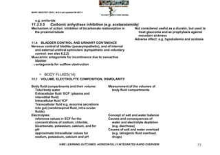 MARC IMHOTEP CRAY, M.D./Last updated 06-08-12



   e.g. amiloride
11.3.5.5        Carbonic anhydrase inhibition (e.g. acetazolamide)
Mechanism of action: inhibition of bicarbonate reabsorption in         Not considered useful as a diuretic, but used to
  the proximal tubule                                                    treat glaucoma and as prophylaxis against
                                                                         mountain sickness
                                                                       Adverse effect: e.g. hypokalemia and acidosis
11.4 BLADDER CONTROL AND URINARY CONTINENCE
Nervous control of bladder (parasympathetic), and of internal
   and external urethral sphincters (sympathetic and voluntary
   control: see also 6.2.2)
Muscarinic antagonists for incontinence due to overactive
   bladder
 -antagonists for outflow obstruction
 1



           BODY FLUIDS(14)
12.1    VOLUME, ELECTROLYTE COMPOSITION, OSMOLARITY

Body fluid compartments and their volume:             Measurement of the volumes of
  Total body water                                      body fluid compartments
  Extracellular fluid ‗ECF‘ (plasma and
  interstitial fluid)
  Intracellular fluid ‗ICF‘
  Transcellular fluid e.g. exocrine secretions
  into gut (cerebrospinal fluid, intra-ocular
  fluids)
Electrolytes:                                         Concept of salt and water balance
  reference values in ECF for the                     Causes and consequences of
  concentrations of sodium, chloride,                   water and electrolyte depletion
  bicarbonate, potassium, calcium, and for              (e.g. diarrhoea)
  pH                                                  Causes of salt and water overload
  approximate intracellular values for                  (e.g. iatrogenic fluid overload,
  sodium, potassium, calcium and pH                     drugs)

                        IVMS LEARNING OUTCOMES -HORIZONTALLY INTEGRATED RAPID OVERVIEW                           73
 