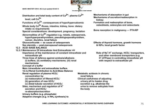 MARC IMHOTEP CRAY, M.D./Last updated 06-08-12



      Distribution and total body content of Ca2+: plasma Ca2+                Mechanisms of absorption in gut
                                                                              Mechanisms of excretion/reabsorption in
        level; cell Ca2+                                                        kidney
      Functions of Ca2+: consequences of hypo/hypercalcemia                   Formation and reabsorption of bone,
                                                                                osteoblasts, osteocytes and osteoclasts
      Whole body Ca2+-fluxes, intestine, kidney, bone: dietary
        intake vs requirements
                                                                              Bone resorption in malignancy — PTH-RP
      Special considerations: development, pregnancy, lactation
      Abnormalities of Ca2+-regulation e.g. rickets, osteoporosis,
          hypo/hyperparathyroidism, pseudohypoparathyroidism,
          cancer, diuretics, renal failure
       Glucocorticoids — as cause of osteoporosis                                Effects of thyroid hormone, growth hormone
       Sex steroids — post-menopausal osteoporosis                                  & IGFs, local growth factor
12.3 ACID–BASE BALANCE
12.3.1 Maintenance Of Intracellular And Extracellular PH
       Importance of the maintenance of constant intracellular and                  Role of Na+-H+ exchange, HCO3‘ transporters,
          extracellular pH                                                             and other membrane transporters (e.g.
       Three lines of defence against acidosis/alkalosis:                              H+-ATPase) in controlling intracellular pH
          (i) buffers; (ii) ventilatory mechanisms; (iii) renal                        with respect to extracellular pH
          mechanisms
       Concept of a buffer
       Main intracellular and extracellular buffers
       12.3.2 Renal Contribution to Acid-Base Balance
       Renal regulation of plasma HCO3‘                         Metabolic acidosis in chronic
          concentration by:                                        renal failure
          (a) reabsorption of filtered HCO3‘                    Clinical usefulness of adjusting
          (b) generation of new HCO3‘                              urinary pH to hasten drug
          (c) distal tubular secretion of HCO3‘                    excretion e.g. alkalinize the
       Sites, mechanism and regulation of H+                       urine to remove salicylate from
          secretion and HCO3‘                                      the body
          re-absorption/secretion
       Urinary buffers (e.g. phosphate)
       Adaptive changes (e.g. in NH4 synthesis) to

                              IVMS LEARNING OUTCOMES -HORIZONTALLY INTEGRATED RAPID OVERVIEW                                 75
 