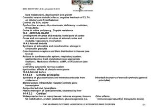 MARC IMHOTEP CRAY, M.D./Last updated 06-08-12



  lipid metabolism), development and growth
Catabolic versus anabolic effects; negative feedback of T3, T4
  on pituitary and hypothalamus
Control: via TSH, iodine
Dysfunction: excess – thyrotoxicosis; deficiency - cretinism,
  myxoedema
Goitre in iodine deficiency. Thyroid resistance
14.4 ADRENAL GLAND
Development of cortex and medulla; foetal zone of cortex
Gross and microscopic structure of adrenal cortex and
  medulla; vasculature, innervation
14.4.1 Adrenal Medulla
Synthesis of adrenaline and noradrenaline; storage in
  chromaffin granules
Catecholamine receptors and their distribution in tissues (see
  6.4.4.2)
Actions on cardiovascular system, respiratory system,
  gastrointestinal tract, metabolism (see appropriate
  sections). Mediation of effects: cAMP, or IP3/calcium (see
  4.2.3)
Control by autonomic nervous system
dysfunction: effects of pheochromocytoma
14.4.2 Adrenal Cortex
14.4.2.1        General principles
Synthesis of glucocorticoids and mineralocorticoids from            Inherited disorders of steroid synthesis (general
  cholesterol                                                          principles)
Steroid action: intracellular receptor controls gene
  transcription
Congenital adrenal hyperplasia
Plasma transport of corticosteroids; clearance by liver
14.4.2.2        Cortisol
Widespread action on many tissues: induces enzymes, favours          Other effects:
  fat mobilisation, protein catabolism, gluconeogenesis (i.e.         immunosuppressant (at therapeutic doses)

                        IVMS LEARNING OUTCOMES -HORIZONTALLY INTEGRATED RAPID OVERVIEW                          84
 