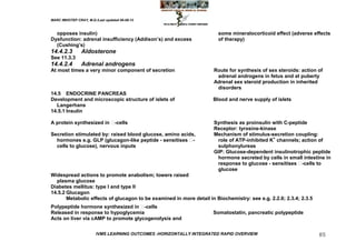 MARC IMHOTEP CRAY, M.D./Last updated 06-08-12



  opposes insulin)                                                     some mineralocorticoid effect (adverse effects
Dysfunction: adrenal insufficiency (Addison‘s) and excess              of therapy)
  (Cushing‘s)
14.4.2.3        Aldosterone
See 11.3.3
14.4.2.4        Adrenal androgens
At most times a very minor component of secretion                    Route for synthesis of sex steroids: action of
                                                                      adrenal androgens in fetus and at puberty
                                                                     Adrenal sex steroid production in inherited
                                                                      disorders
14.5 ENDOCRINE PANCREAS
Development and microscopic structure of islets of                   Blood and nerve supply of islets
  Langerhans
14.5.1 Insulin

A protein synthesized in -cells                                     Synthesis as proinsulin with C-peptide
                                                                     Receptor: tyrosine-kinase
Secretion stimulated by: raised blood glucose, amino acids,          Mechanism of stimulus-secretion coupling:
  hormones e.g. GLP (glucagon-like peptide - sensitises  -           role of ATP-inhibited K+ channels; action of
  cells to glucose), nervous inputs                                   sulphonylureas
                                                                     GIP: Glucose-dependent insulinotrophic peptide
                                                                      hormone secreted by cells in small intestine in
                                                                      response to glucose - sensitises  -cells to
                                                                      glucose
Widespread actions to promote anabolism; lowers raised
  plasma glucose
Diabetes mellitus: type I and type II
14.5.2 Glucagon
       Metabolic effects of glucagon to be examined in more detail in Biochemistry: see e.g. 2.2.6; 2.3.4; 2.3.5
Polypeptide hormone synthesized in   -cells
Released in response to hypoglycemia                                 Somatostatin, pancreatic polypeptide
Acts on liver via cAMP to promote glycogenolysis and


                        IVMS LEARNING OUTCOMES -HORIZONTALLY INTEGRATED RAPID OVERVIEW                             85
 