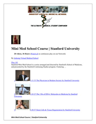 Mini Med School Course | Stanford University
   20 videos, 36 Hours (Watch all as continuous play on our Network)

By Imhotep Virtual Medical School

Play All
Stanford Mini Med School is a series arranged and directed by Stanford's School of Medicine,
and presented by the Stanford Continuing Studies program. Featuring …




   1                    1:11:33 The Physician in Modern Society by Stanford University




   2                    1:43:27 The 3 Rs of DNA: Molecules to Medicine by Stanford
   University




   3                    1:49:57 Stem Cells & Tissue Regeneration by Stanford University


Mini Med School Course | Stanford University
 