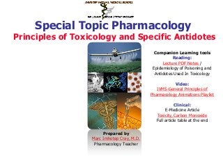 Special Topic Pharmacology
Principles of Toxicology and Specific Antidotes
Prepared by
Marc Imhotep Cray, M.D.
Pharmacology Teacher
Companion Learning tools
Reading:
Lecture PDF Notes /
Epidemiology of Poisoning and
Antidotes Used In Toxicology
Video:
IVMS-General Principles of
Pharmacology Animations Playlist
Clinical:
E-Medicine Article
Toxicity, Carbon Monoxide
Full article table at the end
 