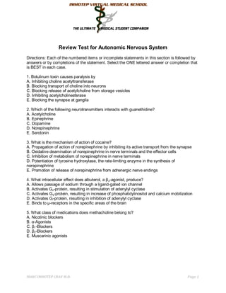 Review Test for Autonomic Nervous System
Directions: Each of the numbered items or incomplete statements in this section is followed by
answers or by completions of the statement. Select the ONE lettered answer or completion that
is BEST in each case.

1. Botulinum toxin causes paralysis by
A. Inhibiting choline acetyltransferase
B. Blocking transport of choline into neurons
C. Blocking release of acetylcholine from storage vesicles
D. Inhibiting acetylcholinesterase
E. Blocking the synapse at ganglia

2. Which of the following neurotransmitters interacts with guanethidine?
A. Acetylcholine
B. Epinephrine
C. Dopamine
D. Norepinephrine
E. Serotonin

3. What is the mechanism of action of cocaine?
A. Propagation of action of norepinephrine by inhibiting its active transport from the synapse
B. Oxidative deamination of norepinephrine in nerve terminals and the effector cells
C. Inhibition of metabolism of norepinephrine in nerve terminals
D. Potentiation of tyrosine hydroxylase, the rate-limiting enzyme in the synthesis of
norepinephrine
E. Promotion of release of norepinephrine from adrenergic nerve endings

4. What intracellular effect does albuterol, a β 2-agonist, produce?
A. Allows passage of sodium through a ligand-gated ion channel
B. Activates Gs-protein, resulting in stimulation of adenylyl cyclase
C. Activates Gq-protein, resulting in increase of phosphatidylinositol and calcium mobilization
D. Activates Gi-protein, resulting in inhibition of adenylyl cyclase
E. Binds to µ-receptors in the specific areas of the brain

5. What class of medications does methacholine belong to?
A. Nicotinic blockers
B. α-Agonists
C. β1-Blockers
D. β2-Blockers
E. Muscarinic agonists




MARC IMHOTEP CRAY M.D.                                                                      Page 1
 