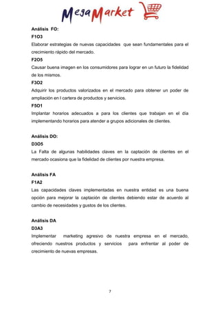 Análisis FO:
F1O3
Elaborar estrategias de nuevas capacidades que sean fundamentales para el
crecimiento rápido del mercado.
F2O5
Causar buena imagen en los consumidores para lograr en un futuro la fidelidad
de los mismos.
F3O2
Adquirir los productos valorizados en el mercado para obtener un poder de
ampliación en l cartera de productos y servicios.
F5O1
Implantar horarios adecuados a para los clientes que trabajan en el día
implementando horarios para atender a grupos adicionales de clientes.

Análisis DO:
D3O5
La Falta de algunas habilidades claves en la captación de clientes en el
mercado ocasiona que la fidelidad de clientes por nuestra empresa.

Análisis FA
F1A2
Las capacidades claves implementadas en nuestra entidad es una buena
opción para mejorar la captación de clientes debiendo estar de acuerdo al
cambio de necesidades y gustos de los clientes.

Análisis DA
D3A3
Implementar

marketing agresivo de nuestra empresa en el mercado,

ofreciendo nuestros productos y servicios
crecimiento de nuevas empresas.

7

para enfrentar al poder de

 