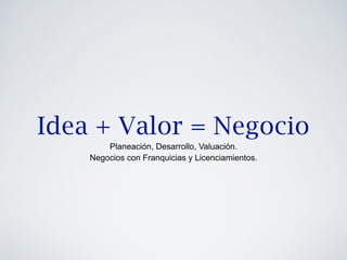 Idea + Valor = Negocio 
Planeación, Desarrollo, Valuación. 
Negocios con Franquicias y Licenciamientos. 
 