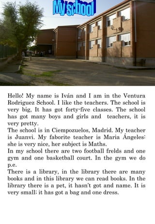 My school Hello! My name is Iván and I am in the Ventura Rodriguez School. I like the teachers. The school is very big, It has got forty-five classes. The school has got many boys and girls and  teachers, it is very pretty. The school is in Ciempozuelos, Madrid. My teacher is Juanvi. My faborite teacher is Maria Ángeles: she is very nice, her subject is Maths.  In my school there are two football frelds and one gym and one basketball court. In the gym we do p.e. There is a library, in the library there are many books and in this library we can read books. In the library there is a pet, it hasn’t got and name. It is very small; it has got a bag and one dress. 