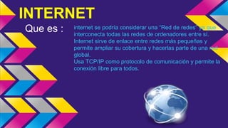 INTERNET
Que es : internet se podría considerar una “Red de redes” ya que
interconecta todas las redes de ordenadores entre sí.
Internet sirve de enlace entre redes más pequeñas y
permite ampliar su cobertura y hacerlas parte de una red
global.
Usa TCP/IP como protocolo de comunicación y permite la
conexión libre para todos.
 