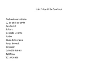 Iván Felipe Uribe Sandoval
Fecha de nacimiento
02 de abril de 1994
Estado civil
Soltero
Deporte favorito
Futbol
Ciudad de origen
Tunja Boyacá
Dirección
Calle67b N 6-65
Teléfono
3214426366
 