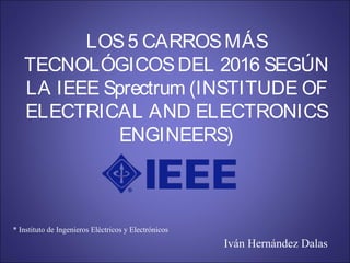 LOS5 CARROSMÁS
TECNOLÓGICOSDEL 2016 SEGÚN
LA IEEE Sprectrum (INSTITUDE OF
ELECTRICAL AND ELECTRONICS
ENGINEERS)
* Instituto de Ingenieros Eléctricos y Electrónicos
Iván Hernández Dalas
 