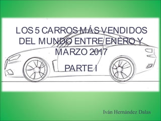 LOS5 CARROSMÁSVENDIDOS
DEL MUNDO ENTRE ENERO Y
MARZO 2017
PARTE I
Iván Hernández Dalas
 