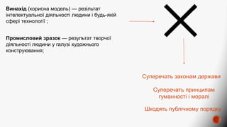 Промисловий зразок — результат творчої
діяльності людини у галузі художнього
конструювання;
Шкодять публічному порядку
Винахід (корисна модель) — резільтат
інтелектуальної діяльності людини і будь-якій
сфері технології ;
Суперечать законам держави
Суперечать принципам
гуманності і моралі
 