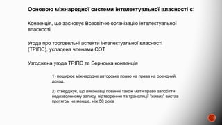 Основою міжнародної системи інтелектуальної власності є:
Конвенція, що засновує Всесвітню організацію інтелектуальної
власності
Угода про торговельні аспекти інтелектуальної власності
(ТРІПС), укладена членами СОТ
Узгоджена угода ТРІПС та Бернська конвенція
1) поширює міжнародне авторське право на права на орендний
доход.
2) стверджує, що виконавці повинні також мати право запобігти
недозволеному запису, відтворенню та трансляції “живих” вистав
протягом не менше, ніж 50 років
 