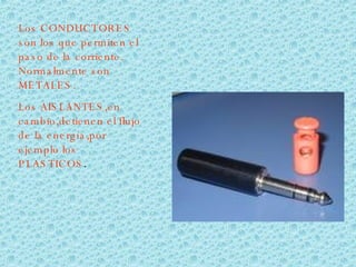 Los CONDUCTORES son los que permiten el paso de la corriente. Normalmente son METALES. Los AISLANTES,en cambio,detienen el flujo de la energía,por ejemplo los PLASTICOS .  