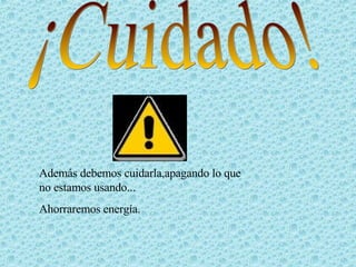¡Cuidado! Además debemos cuidarla,apagando lo que no estamos usando... Ahorraremos energía. 