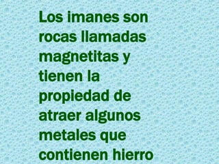 Los imanes son rocas llamadas magnetitas y tienen la propiedad de atraer algunos metales que contienen hierro 