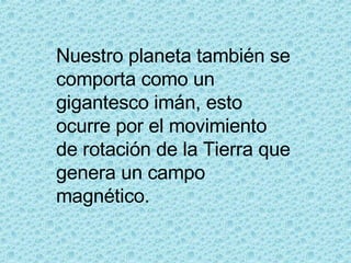 Nuestro planeta también se comporta como un gigantesco imán, esto ocurre por el movimiento de rotación de la Tierra que genera un campo magnético. 