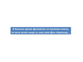 В днешно време феновете са толкова много,
че вече всяко нещо си има своя фен страница...
 