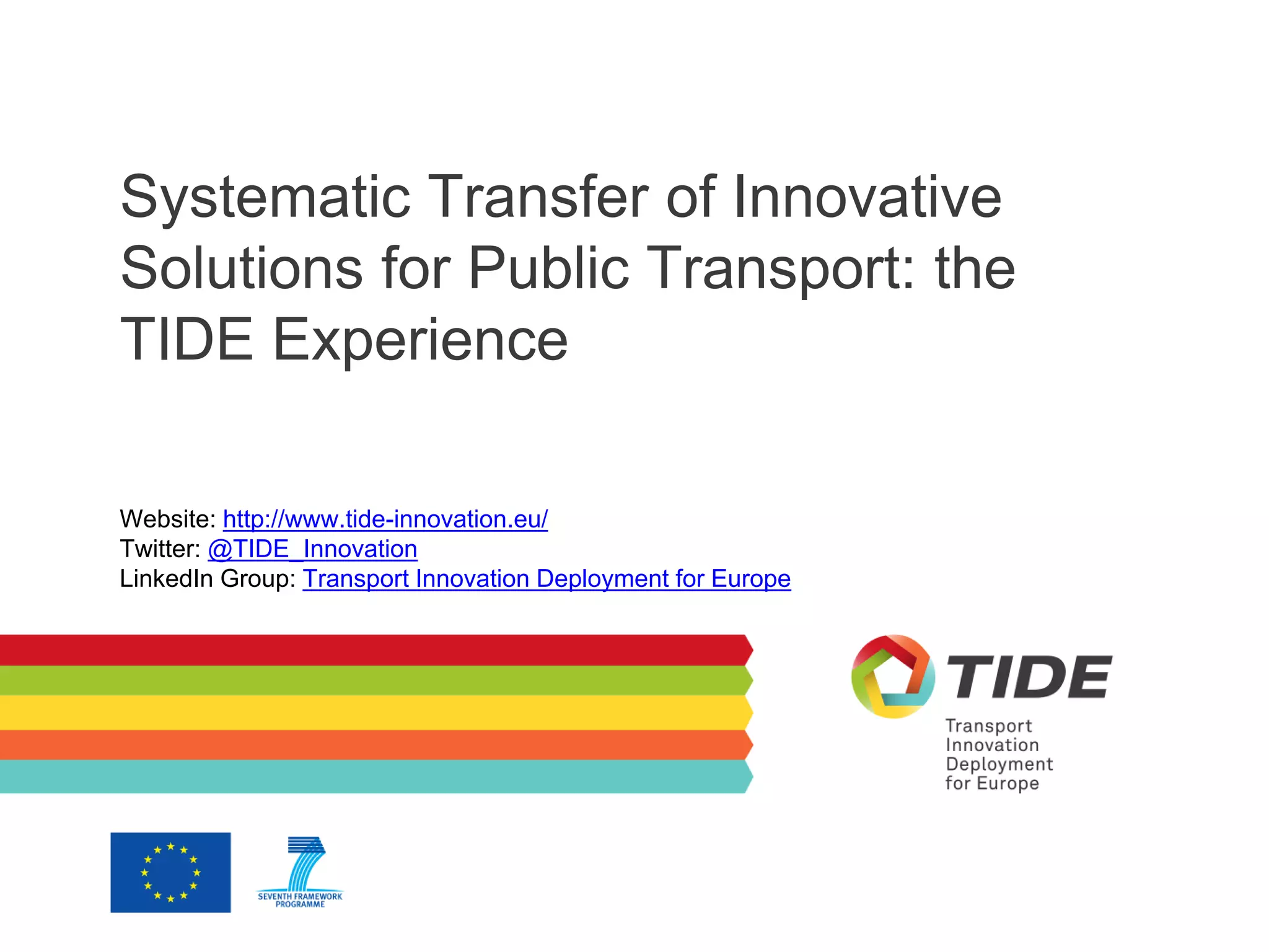 Systematic Transfer of Innovative
Solutions for Public Transport: the
TIDE Experience
Website: http://www.tide-innovation.eu/
Twitter: @TIDE_Innovation
LinkedIn Group: Transport Innovation Deployment for Europe
 