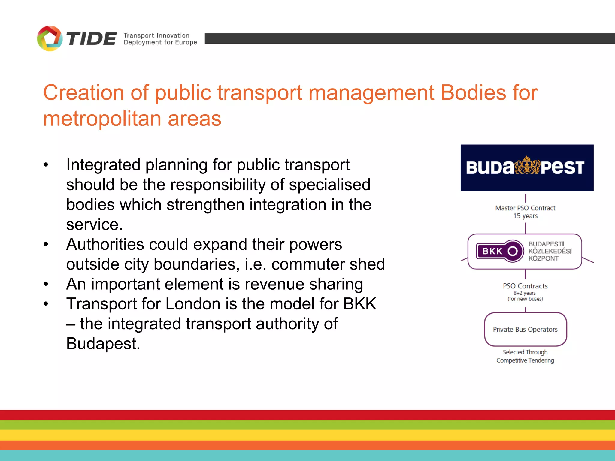 Creation of public transport management Bodies for
metropolitan areas
• Integrated planning for public transport
should be the responsibility of specialised
bodies which strengthen integration in the
service.
• Authorities could expand their powers
outside city boundaries, i.e. commuter shed
• An important element is revenue sharing
• Transport for London is the model for BKK
– the integrated transport authority of
Budapest.
 