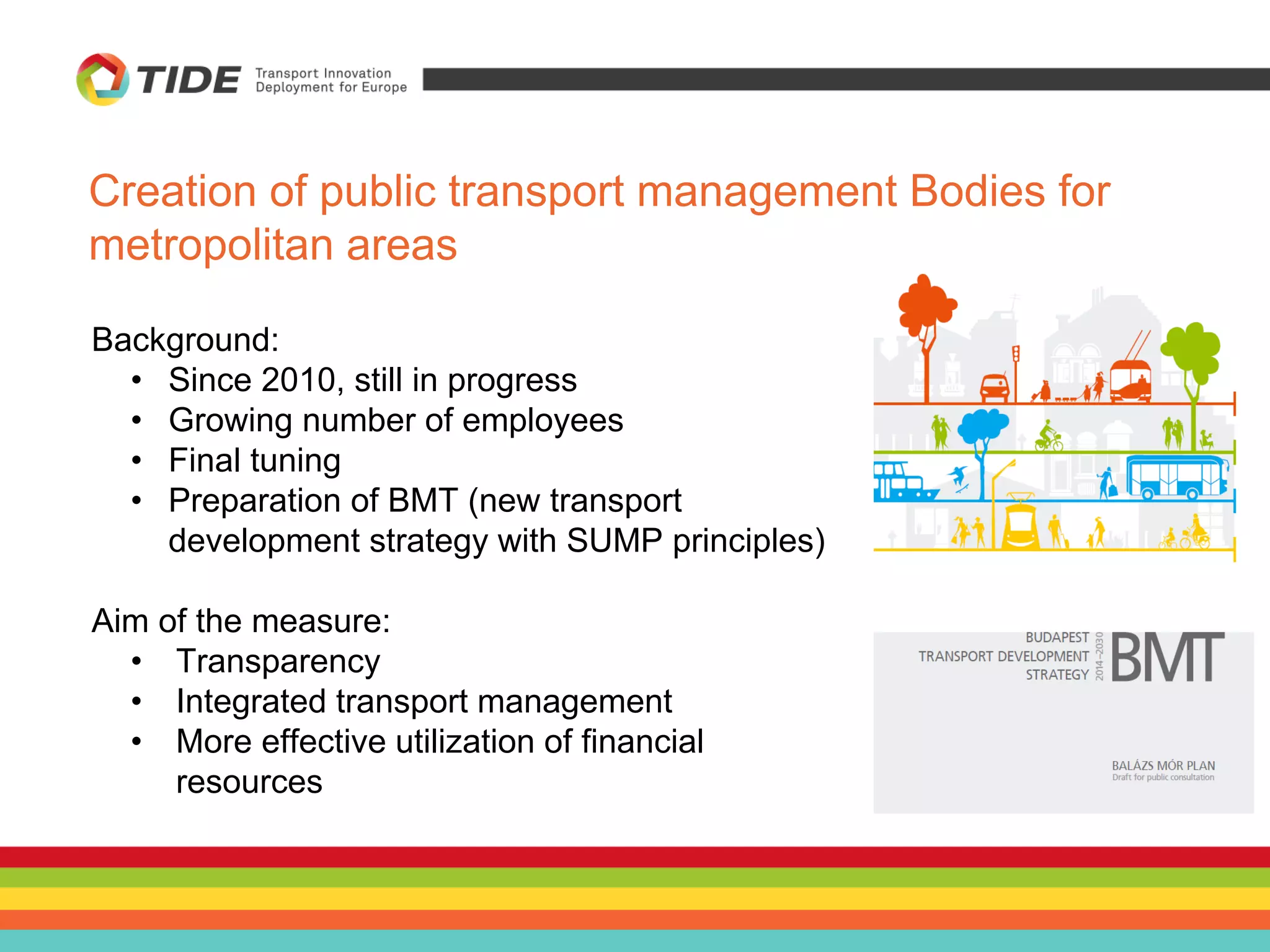 Background:
• Since 2010, still in progress
• Growing number of employees
• Final tuning
• Preparation of BMT (new transport
development strategy with SUMP principles)
Aim of the measure:
• Transparency
• Integrated transport management
• More effective utilization of financial
resources
Creation of public transport management Bodies for
metropolitan areas
 