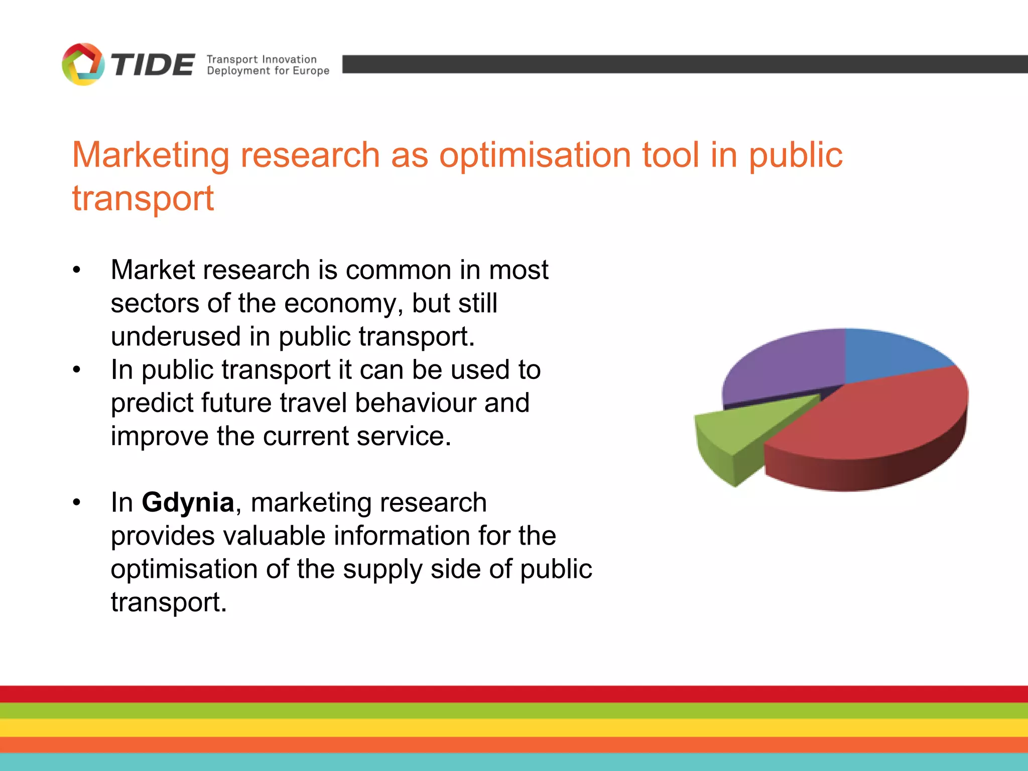 Marketing research as optimisation tool in public
transport
• Market research is common in most
sectors of the economy, but still
underused in public transport.
• In public transport it can be used to
predict future travel behaviour and
improve the current service.
• In Gdynia, marketing research
provides valuable information for the
optimisation of the supply side of public
transport.
 