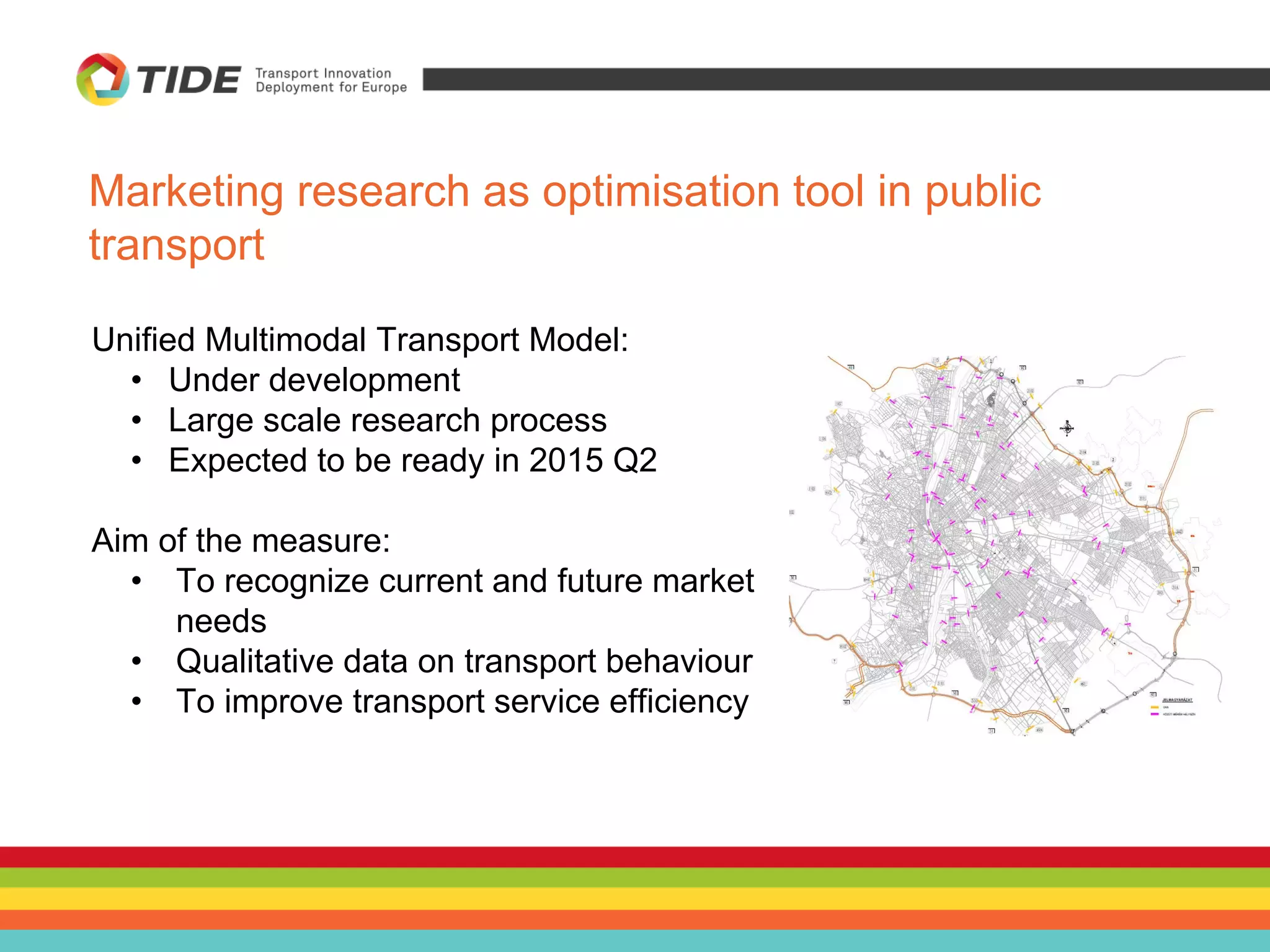 Unified Multimodal Transport Model:
• Under development
• Large scale research process
• Expected to be ready in 2015 Q2
Aim of the measure:
• To recognize current and future market
needs
• Qualitative data on transport behaviour
• To improve transport service efficiency
Marketing research as optimisation tool in public
transport
 