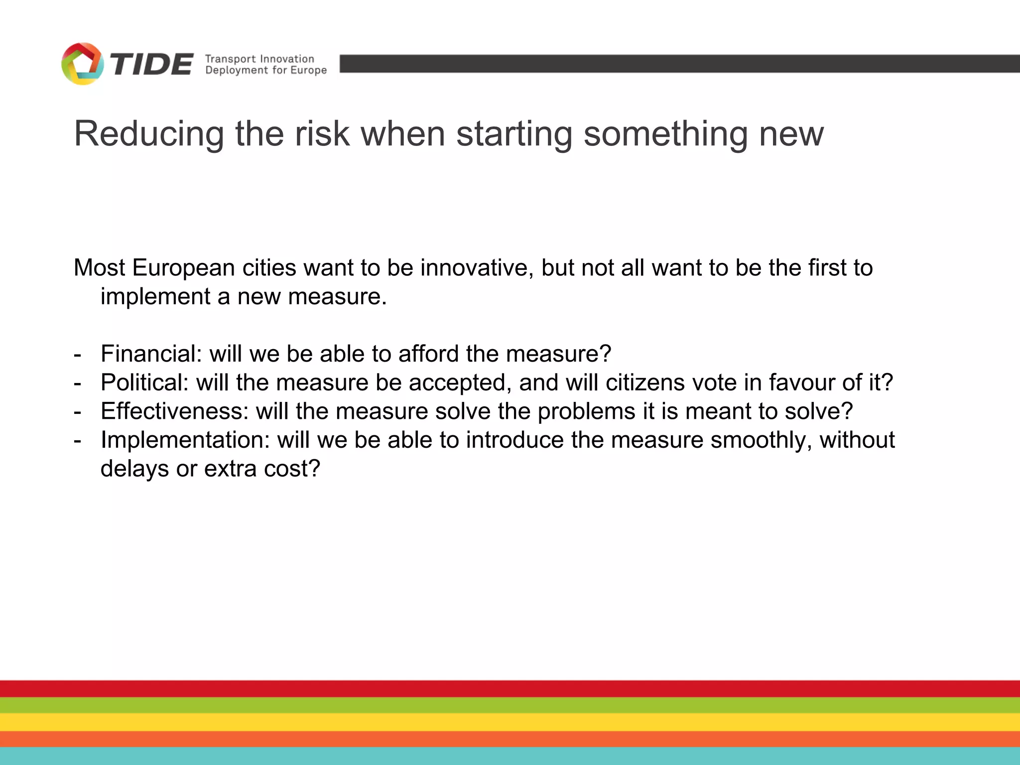 Reducing the risk when starting something new
Most European cities want to be innovative, but not all want to be the first to
implement a new measure.
- Financial: will we be able to afford the measure?
- Political: will the measure be accepted, and will citizens vote in favour of it?
- Effectiveness: will the measure solve the problems it is meant to solve?
- Implementation: will we be able to introduce the measure smoothly, without
delays or extra cost?
 