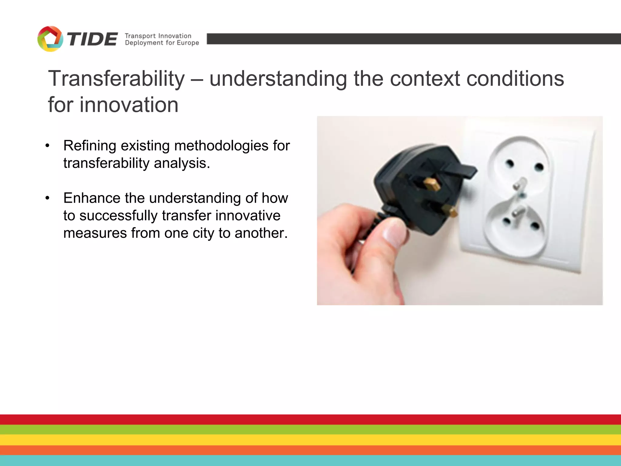 • Refining existing methodologies for
transferability analysis.
• Enhance the understanding of how
to successfully transfer innovative
measures from one city to another.
Transferability – understanding the context conditions
for innovation
 