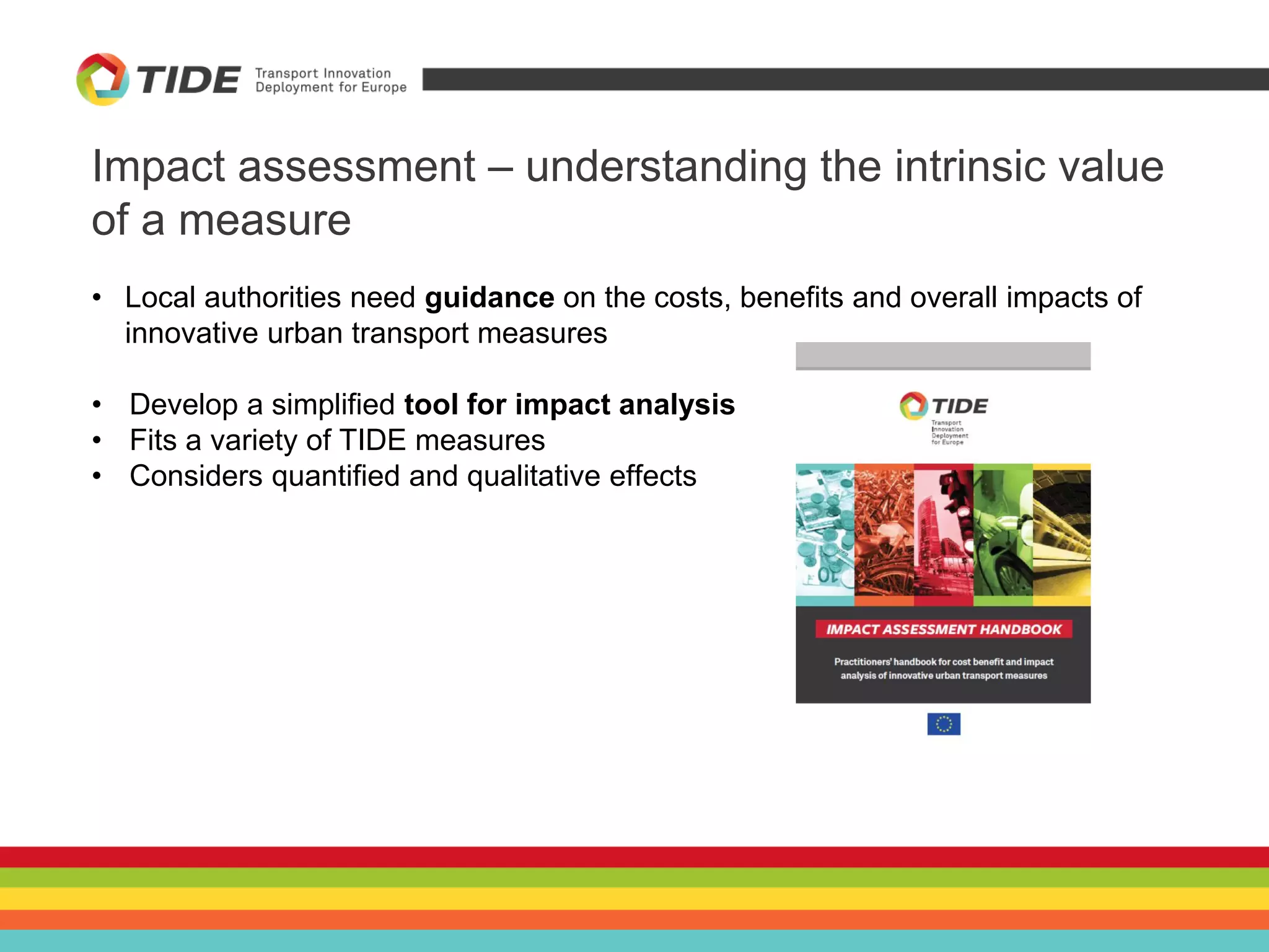 Impact assessment – understanding the intrinsic value
of a measure
• Local authorities need guidance on the costs, benefits and overall impacts of
innovative urban transport measures
• Develop a simplified tool for impact analysis
• Fits a variety of TIDE measures
• Considers quantified and qualitative effects
 