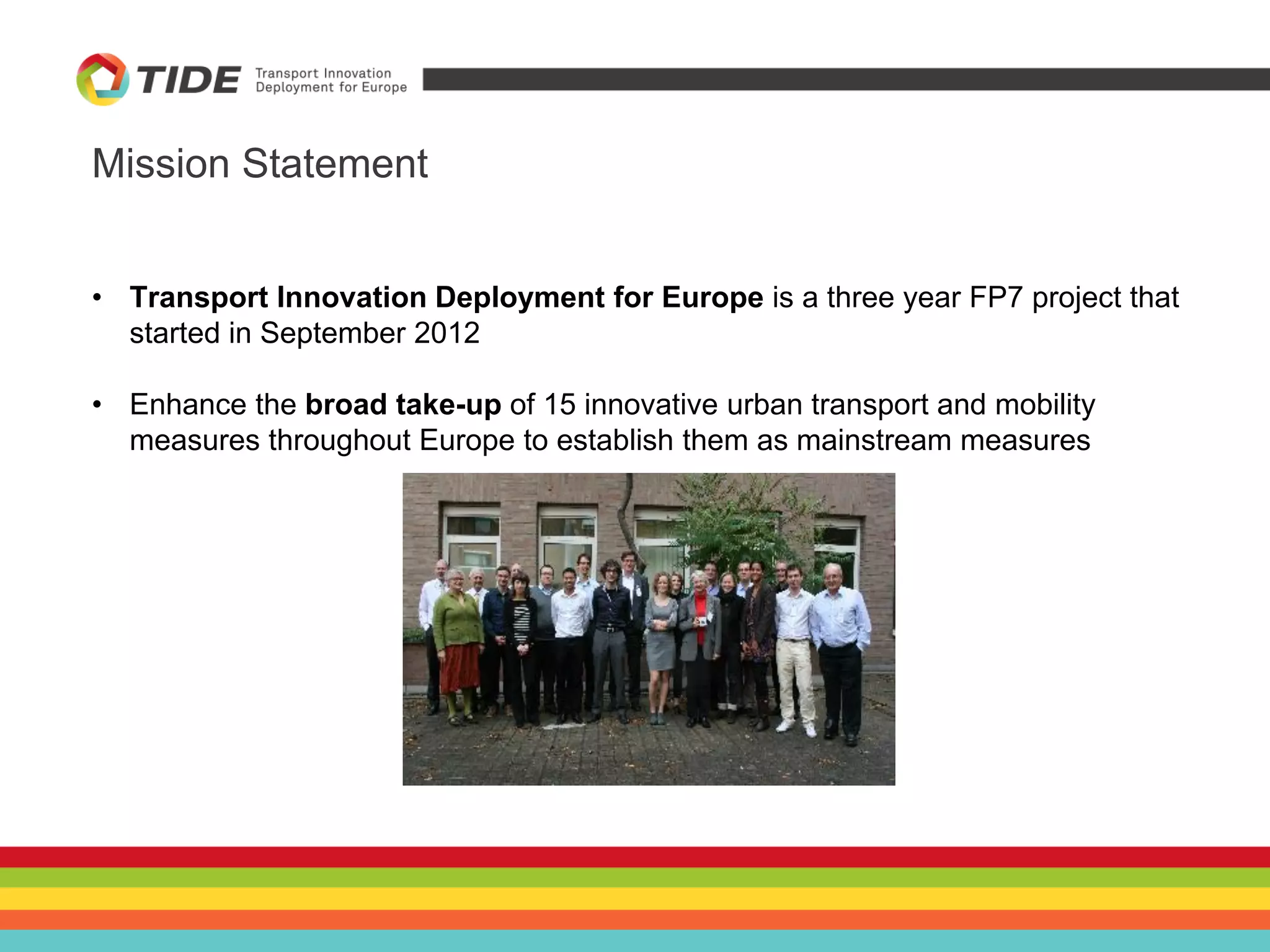 Mission Statement
• Transport Innovation Deployment for Europe is a three year FP7 project that
started in September 2012
• Enhance the broad take-up of 15 innovative urban transport and mobility
measures throughout Europe to establish them as mainstream measures
 