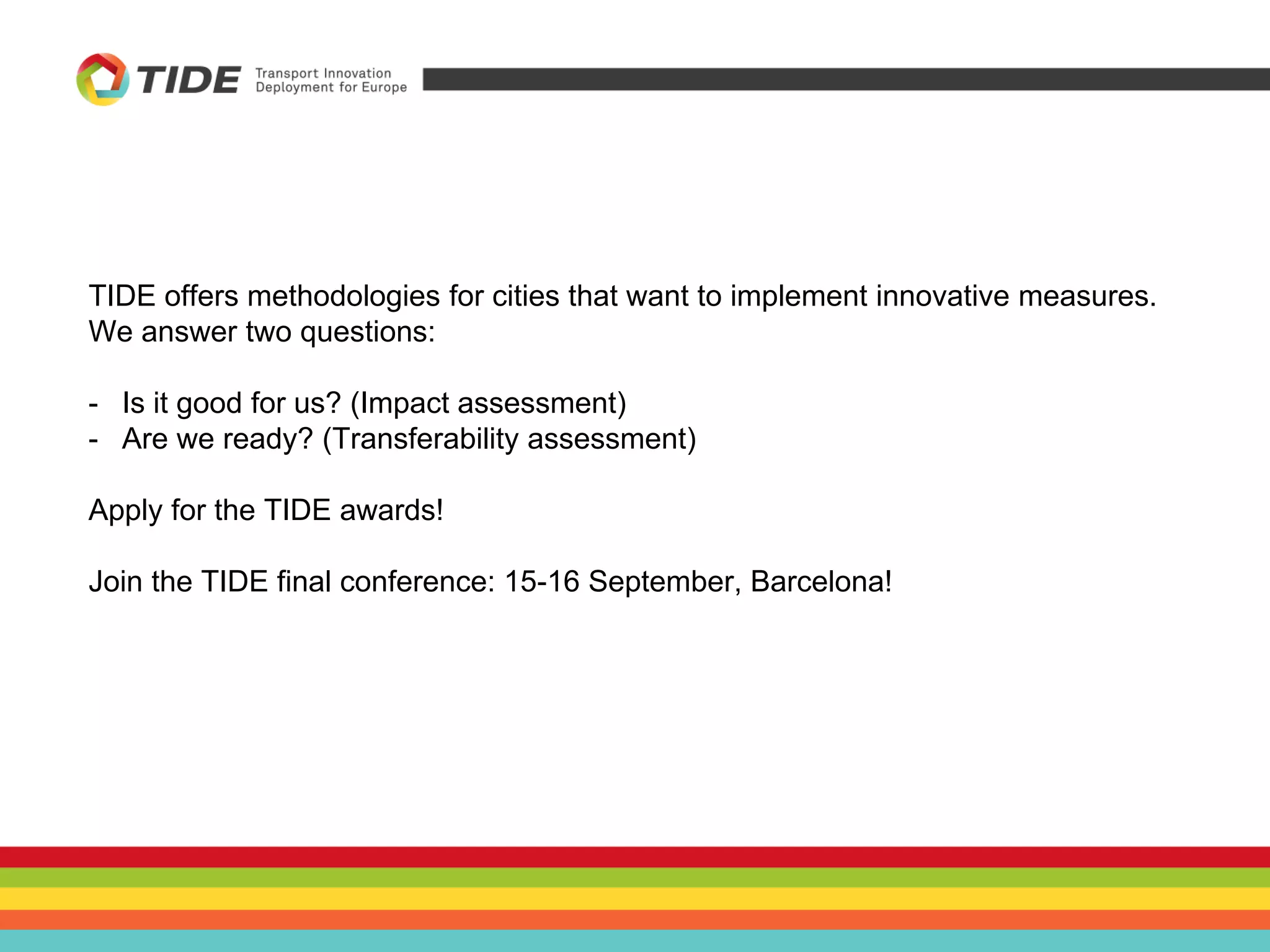 TIDE offers methodologies for cities that want to implement innovative measures.
We answer two questions:
- Is it good for us? (Impact assessment)
- Are we ready? (Transferability assessment)
Apply for the TIDE awards!
Join the TIDE final conference: 15-16 September, Barcelona!
 
