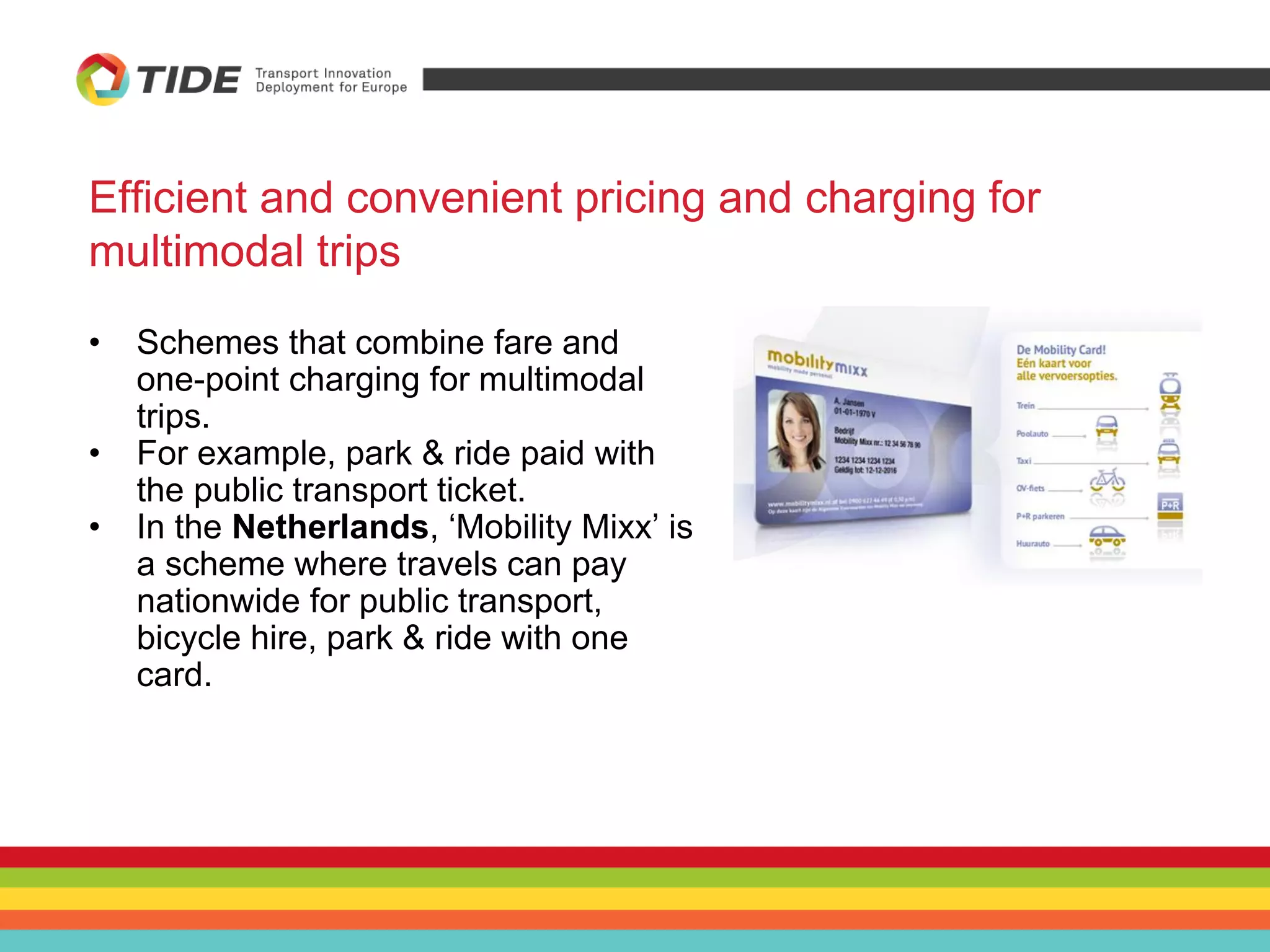 Efficient and convenient pricing and charging for
multimodal trips
• Schemes that combine fare and
one-point charging for multimodal
trips.
• For example, park & ride paid with
the public transport ticket.
• In the Netherlands, ‘Mobility Mixx’ is
a scheme where travels can pay
nationwide for public transport,
bicycle hire, park & ride with one
card.
 