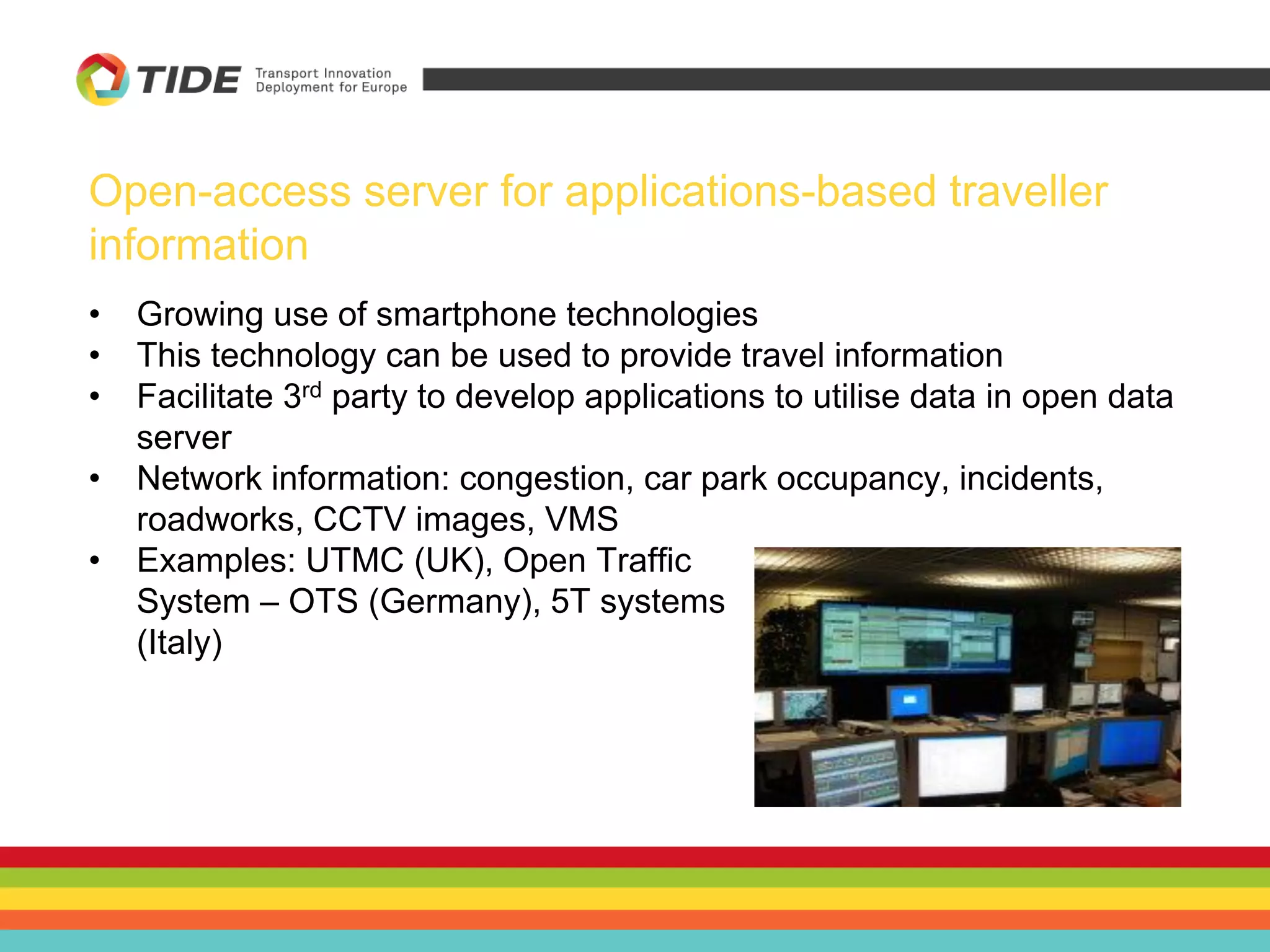 Open-access server for applications-based traveller
information
• Growing use of smartphone technologies
• This technology can be used to provide travel information
• Facilitate 3rd party to develop applications to utilise data in open data
server
• Network information: congestion, car park occupancy, incidents,
roadworks, CCTV images, VMS
• Examples: UTMC (UK), Open Traffic
System – OTS (Germany), 5T systems
(Italy)
 