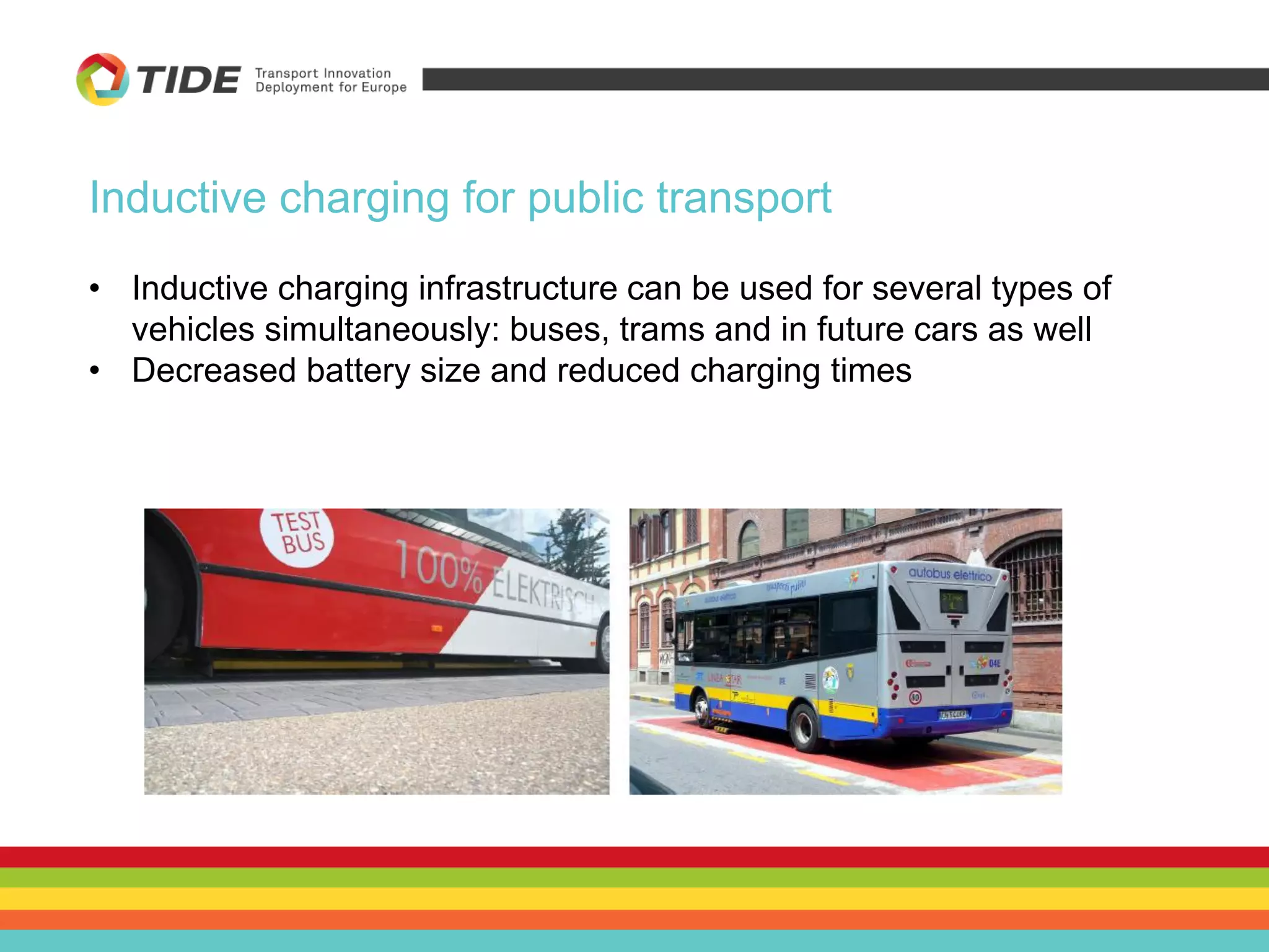 Inductive charging for public transport
• Inductive charging infrastructure can be used for several types of
vehicles simultaneously: buses, trams and in future cars as well
• Decreased battery size and reduced charging times
 