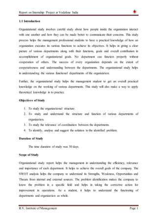 Report on Internship Project at Vodafone India
R.V. Institute of Management Page 1
1.1 Introduction
Organizational study involves careful study about how people inside the organization interact
with one another and how they can be made better to communicate their concerns. This study
process helps the management professional students to have a practical knowledge of how an
organization executes its various functions to achieve its objectives. It helps in giving a clear
picture of various departments along with their functions, goals and overall contribution in
accomplishment of organizational goals. No department can function properly without
cooperation of others. The success of every organization depends on the extent of
cooperativeness and understanding between the departments. The organizational study helps
in understanding the various functional departments of the organization.
Further, the organizational study helps the management student to get an overall practical
knowledge on the working of various departments. This study will also make a way to apply
theoretical knowledge in to practice.
Objectives of Study
1. To study the organizational structure.
2. To study and understand the structure and function of various departments of
organization.
3. To study the relevance of coordination between the departments.
4. To identify, analyse and suggest the solution to the identified problem.
Duration of Study
The time duration of study was 30 days.
Scope of Study
Organizational study report helps the management in understanding the efficiency, relevance
and importance of each department. It helps to achieve the overall goals of the company. The
SWOT analysis helps the company to understand its Strengths, Weakness, Opportunities and
Threats from internal and external sources. The problem identification makes the company to
know the problem in a specific field and helps in taking the corrective action for
improvement in operations. As a student, it helps to understand the functioning of
departments and organization as whole.
 