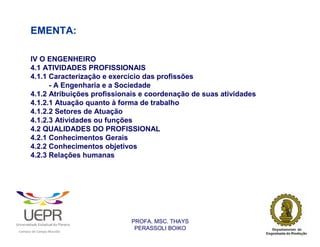 EMENTA:

                IV O ENGENHEIRO
                4.1 ATIVIDADES PROFISSIONAIS
                4.1.1 Caracterização e exercício das profissões
                      - A Engenharia e a Sociedade
                4.1.2 Atribuições profissionais e coordenação de suas atividades
                4.1.2.1 Atuação quanto à forma de trabalho
                4.1.2.2 Setores de Atuação
                4.1.2.3 Atividades ou funções
                4.2 QUALIDADES DO PROFISSIONAL
                4.2.1 Conhecimentos Gerais
                4.2.2 Conhecimentos objetivos
                4.2.3 Relações humanas




                                                                PROFA. MSC. THAYS
                                                                 PERASSOLI BOIKO
                    d




                                                        ã
C




                        C




                                        M
a




    m




        p




            u




                s




                    e




                        a




                            m




                                p




                                    o




                                            o




                                                u




                                                    r




                                                            o
 