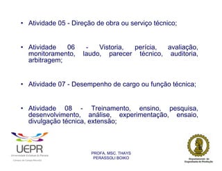 • Atividade 05 - Direção de obra ou serviço técnico;


                • Atividade   06                                 -   Vistoria, perícia, avaliação,
                  monitoramento,                                laudo, parecer técnico, auditoria,
                  arbitragem;


                • Atividade 07 - Desempenho de cargo ou função técnica;


                • Atividade 08 - Treinamento, ensino, pesquisa,
                  desenvolvimento, análise, experimentação, ensaio,
                  divulgação técnica, extensão;



                                                                  PROFA. MSC. THAYS
                                                                   PERASSOLI BOIKO
                    d




                                                        ã
C




                        C




                                        M
a




    m




        p




            u




                s




                    e




                        a




                            m




                                p




                                    o




                                            o




                                                u




                                                    r




                                                            o
 