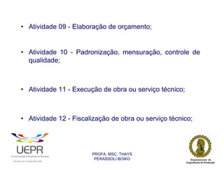 • Atividade 09 - Elaboração de orçamento;


                • Atividade 10 - Padronização, mensuração, controle de
                  qualidade;



                • Atividade 11 - Execução de obra ou serviço técnico;



                • Atividade 12 - Fiscalização de obra ou serviço técnico;




                                                                PROFA. MSC. THAYS
                                                                 PERASSOLI BOIKO
                    d




                                                        ã
C




                        C




                                        M
a




    m




        p




            u




                s




                    e




                        a




                            m




                                p




                                    o




                                            o




                                                u




                                                    r




                                                            o
 
